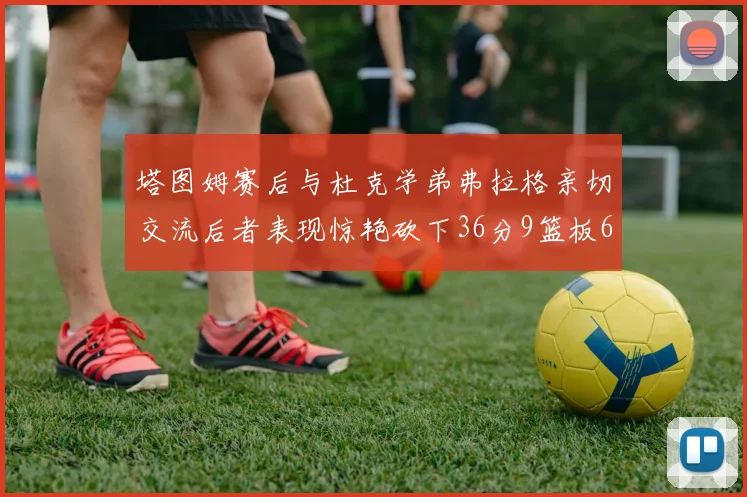 塔图姆赛后与杜克学弟弗拉格亲切交流后者表现惊艳砍下36分9篮板6助攻