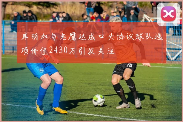 库明加与老鹰达成口头协议球队选项价值2430万引发关注