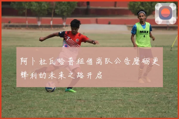 阿卜杜瓦哈普租借离队公告磨砺更锋利的未来之路开启