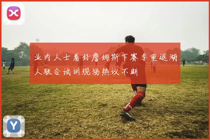 业内人士看好詹姆斯下赛季重返湖人联合试训现场热议不断