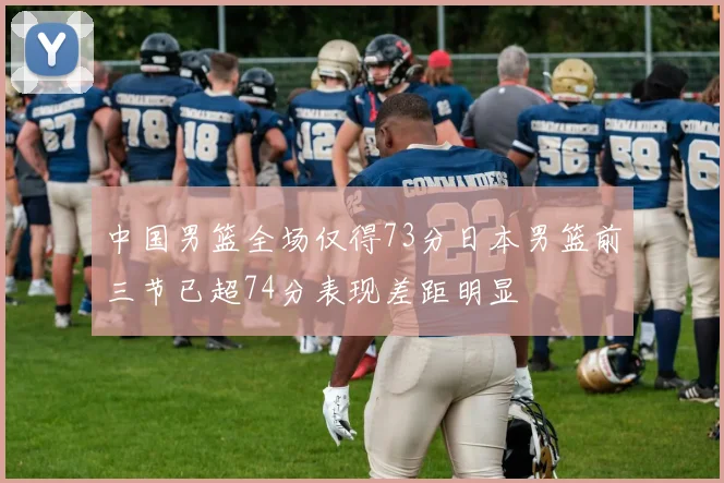 中国男篮全场仅得73分日本男篮前三节已超74分表现差距明显