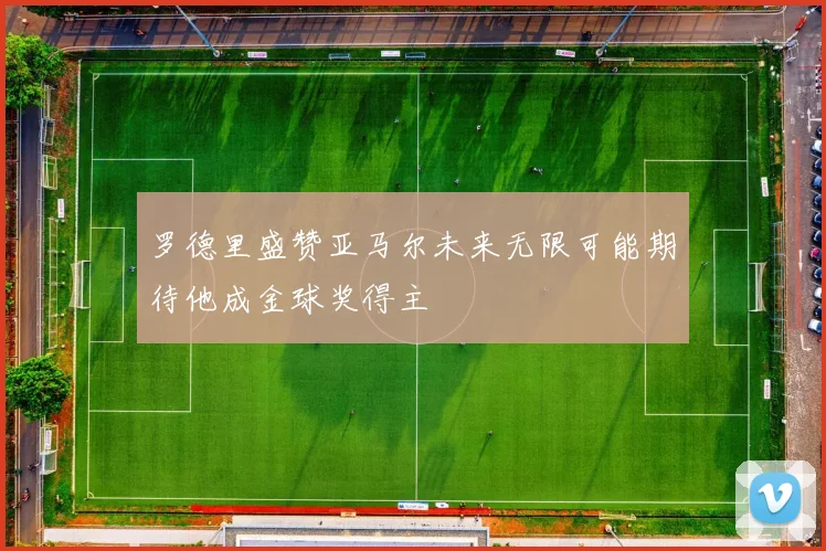 罗德里盛赞亚马尔未来无限可能期待他成金球奖得主