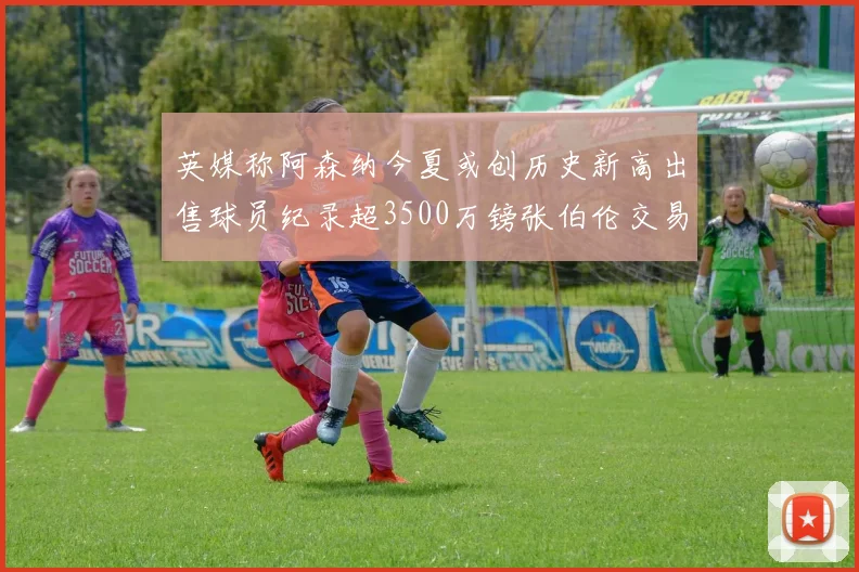 英媒称阿森纳今夏或创历史新高出售球员纪录超3500万镑张伯伦交易