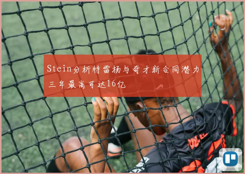 Stein分析特雷杨与奇才新合同潜力三年最高可达16亿