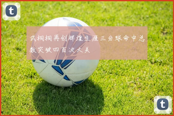 武桐桐再创辉煌生涯三分球命中总数突破四百次大关