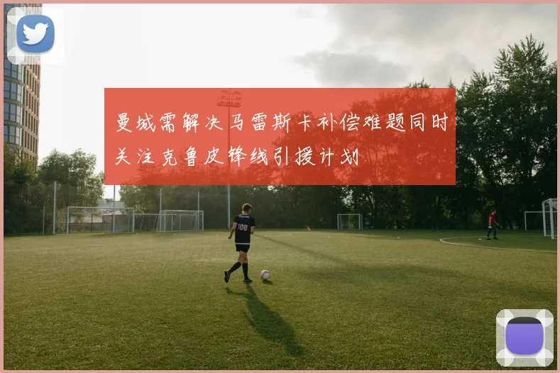 曼城需解决马雷斯卡补偿难题同时关注克鲁皮锋线引援计划