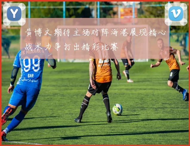 黄博文期待主场对阵海港展现精心战术力争打出精彩比赛