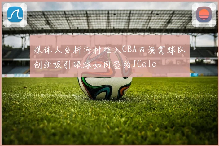媒体人分析河村难入CBA市场需球队创新吸引眼球如同签约JCole