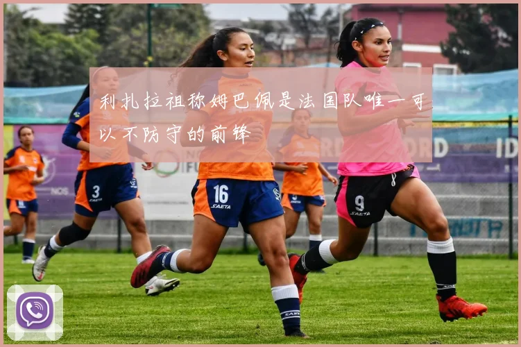 利扎拉祖称姆巴佩是法国队唯一可以不防守的前锋