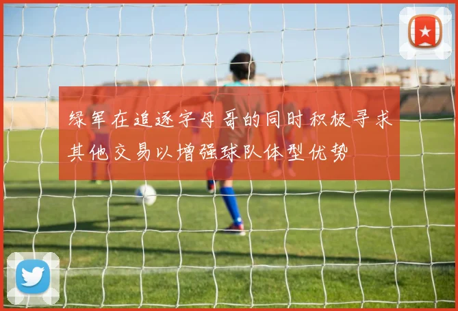 绿军在追逐字母哥的同时积极寻求其他交易以增强球队体型优势