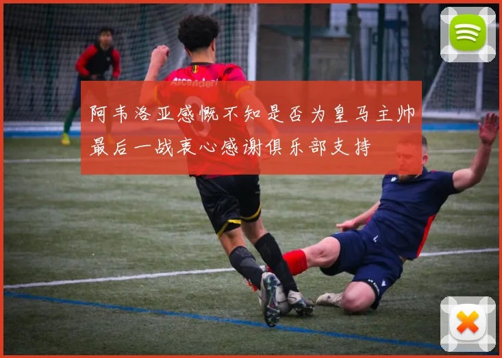 阿韦洛亚感慨不知是否为皇马主帅最后一战衷心感谢俱乐部支持