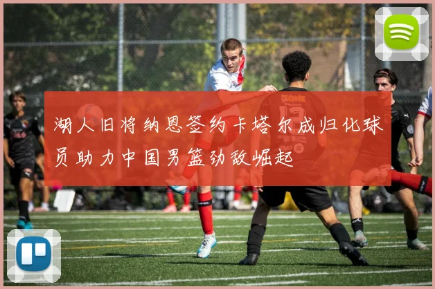 湖人旧将纳恩签约卡塔尔成归化球员助力中国男篮劲敌崛起