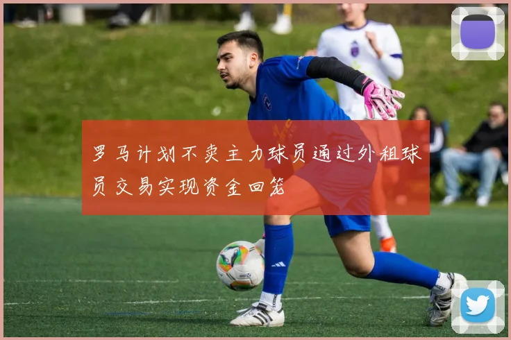 罗马计划不卖主力球员通过外租球员交易实现资金回笼