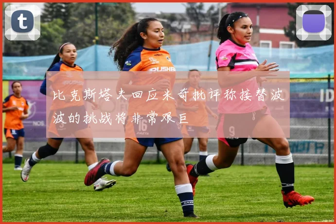 比克斯塔夫回应米奇批评称接替波波的挑战将非常艰巨