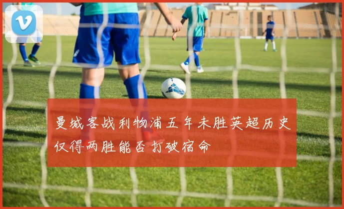 曼城客战利物浦五年未胜英超历史仅得两胜能否打破宿命